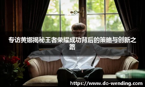 专访黄娜揭秘王者荣耀成功背后的策略与创新之路